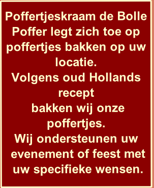 
Poffertjeskraam de Bolle Poffer legt zich toe op poffertjes bakken op uw locatie.
Volgens oud Hollands recept
 bakken wij onze poffertjes.
Wij ondersteunen uw
 evenement of feest met 
 uw specifieke wensen.
